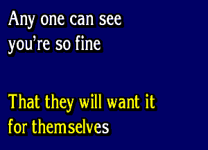 Any one can see
youWe so fine

That they will want it
for themselves