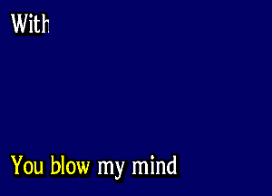 You blow my mind