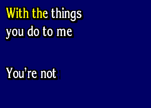 With the things
you do to me

You re not