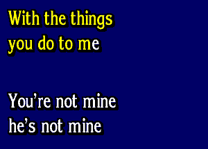 With the things
you do to me

You re not mine
he,s not mine