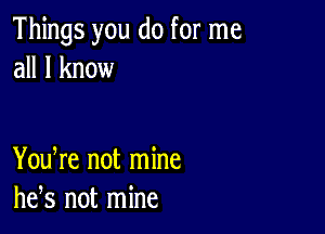 Things you do for me
all I know

You re not mine
he,s not mine