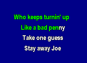 Who keeps turnin' up

Like a bad penny

Take one guess
Stay away Joe