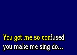 You got me so confused
you make me sing do...