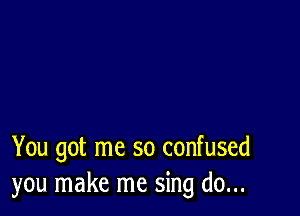 You got me so confused
you make me sing do...