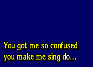 You got me so confused
you make me sing do...