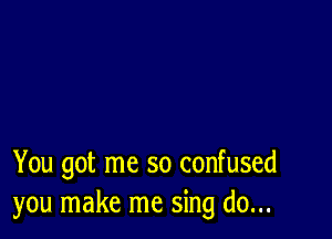 You got me so confused
you make me sing do...