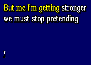 But me Pm getting stronger
we must stop pretending