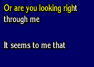 Or are you looking right
through me

It seems to me that