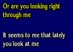 Or are you looking right
through me

It seems to me that lately
you look at me