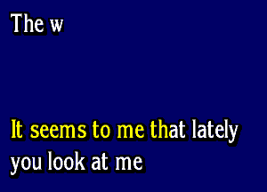 It seems to me that lately
you look at me