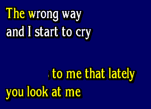 The wrong way
and I start to cry

to me that lately
you look at me