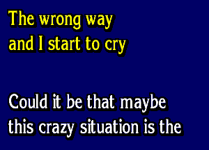 The wrong way
and I start to cry

Could it be that maybe
this crazy situation is the