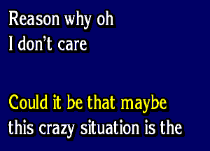 Reason why oh
I donW care

Could it be that maybe
this crazy situation is the