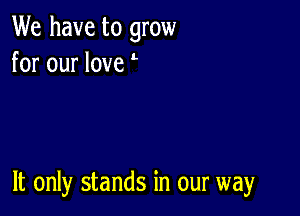 We have to grow
for our love

It only stands in our way