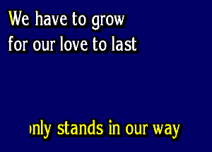 We have to grow
for our love to last

unly stands in our way