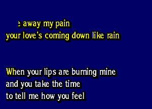 a away my pain
your love's coming down like rain

When your lips are buming mine
and you take the time
to tell me how you feel