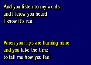 And you listen to my words
and I know you heard
I know it's real

When your lips are buming mine
and you take the time
to tell me how you feel