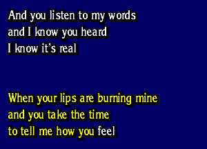 And you listen to my words
and I know you heard
I know it's real

When your lips are buming mine
and you take the time
to tell me how you feel