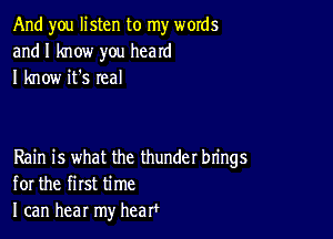 And you listen to my words
and I know you heard
I know it's real

Rain is what the thunder brings
for the first time
I can hear my hearf