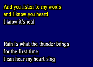 And you listen to my words
and I know you heard
I know it's real

Rain is what the thunder brings
for the first time
I can hear my heart sing