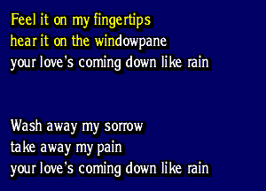 Feel it on my fingertips
hear it on the windowpane
your love's coming down like rain

Wash away my sorrow
take away my pain
your Iove's coming down like rain