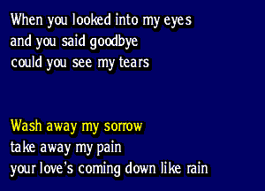 When you looked into my eyes
and you said goodbye
could you see my tears

Wash away my sorrow
take away my pain
your Iove's coming down like rain