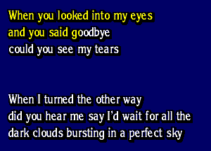 When you looked into my eyes
and you said goodbye
could you see my tears

When I turned the other way
did you hear me say I'd wait for all the
dark clouds bursting in a perfect sky