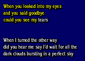 When you looked into my eyes
and you said goodbye
could you see my tears

When I turned the other way
did you hear me say I'd wait for all the
dark clouds bursting in a perfect sky