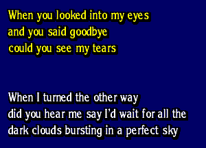 When you looked into my eyes
and you said goodbye
could you see my tears

When I turned the other way
did you hear me say I'd wait for all the
dark clouds bursting in a perfect sky