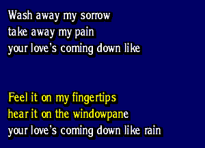 Wash away my sorrow
take away my pain
your love's coming down like

Feel it on my fingettips
hear it on the windowpane
your Iove's coming down like rain