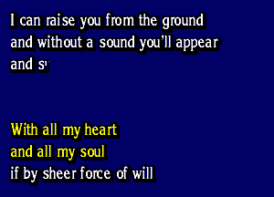 I can Iaise you from the ground
and without a sound you'll appear
and 5'

With all my heart
and all my soul
if by sheer force of will