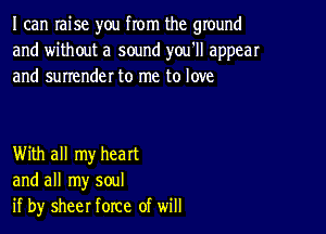 I can raise you from the ground
and without a sound you'll appear
and surrender to me to love

With all my heart
and all my soul
if by sheer force of will