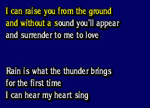 I can raise you from the ground
and without a sound you'll appear
and surrender to me to love

Rain is what the thunder brings
for the first time
I can hear my heart sing