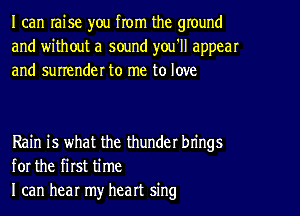 I can raise you from the ground
and without a sound you'll appear
and surrender to me to love

Rain is what the thunder brings
for the first time
I can hear my heart sing