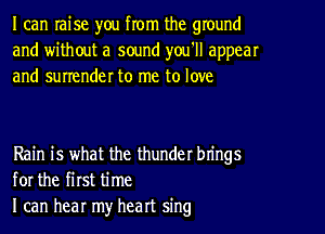 I can raise you from the ground
and without a sound you'll appear
and surrender to me to love

Rain is what the thunder brings
for the first time
I can hear my heart sing