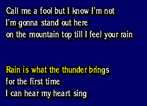 Call me a tool but I know I'm not
I'm gonna stand out he re
on the mountain top till I feel your rain

Rain is what the thunder bn'ngs
for the first time
I can hear my heart sing