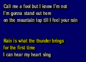 Call me a tool but I know I'm not
I'm gonna stand out he re
on the mountain top till I feel your rain

Rain is what the thunder bn'ngs
for the first time
I can hear my heart sing