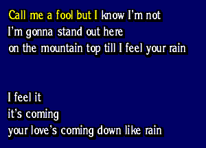 Call me a fool but I know I'm not
I'm gonna stand out he re
on the mountain top till I feel your rain

I feel it
it's coming
your love's coming down like rain