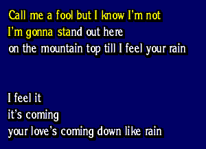 Call me a fool but I know I'm not
I'm gonna stand out he re
on the mountain top till I feel your rain

I feel it
it's coming
your love's coming down like rain