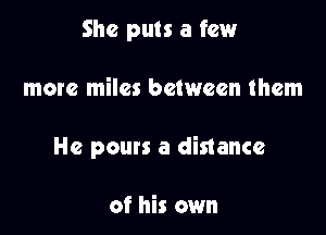 She puts a few

more miles between them

He pours a distance

of his own