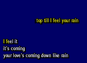 top till I feel your rain

I feel it
it's coming
your love's coming down like rain