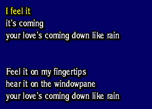 I feel it
it's coming
your love's coming down like rain

Feel it on my fingettips
hear it on the windowpane
your Iove's coming down like rain