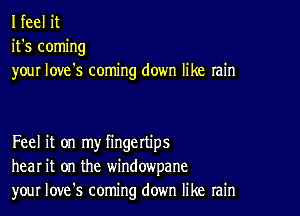 I feel it
it's coming
your love's coming down like rain

Feel it on my fingettips
hear it on the windowpane
your Iove's coming down like rain