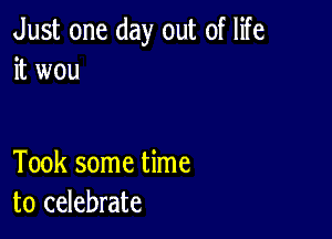 Just one day out of life
it wou

Took some time
to celebrate