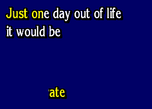 Just one day out of life
it would be