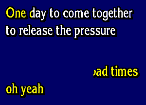 One day to come together
to release the pressure

xad times

oh yeah