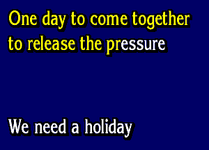 One day to come together
to release the pressure

We need a holiday