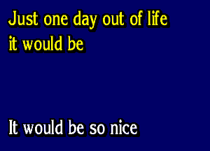 Just one day out of life
itwowdbe

It would be so nice