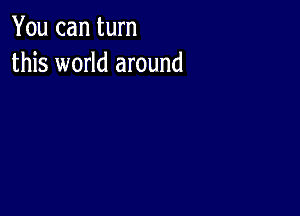 You can turn
this world around