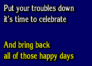 Put your troubles down
ifs time to celebrate

And bring back
all of those happy days